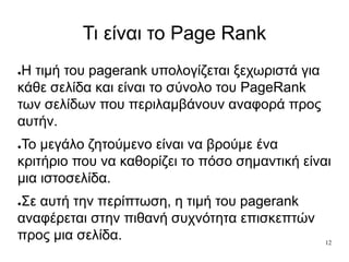 12
Τι είναι το Page Rank
●Η τιμή του pagerank υπολογίζεται ξεχωριστά για
κάθε σελίδα και είναι το σύνολο του PageRank
των σελίδων που περιλαμβάνουν αναφορά προς
αυτήν.
●Το μεγάλο ζητούμενο είναι να βρούμε ένα
κριτήριο που να καθορίζει το πόσο σημαντική είναι
μια ιστοσελίδα.
●Σε αυτή την περίπτωση, η τιμή του pagerank
αναφέρεται στην πιθανή συχνότητα επισκεπτών
προς μια σελίδα.
 