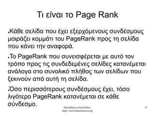 Προώθηση ιστοσελίδων:
http://www.dreamweaver.gr
13
Τι είναι το Page Rank
●Κάθε σελίδα που έχει εξερχόμενους συνδέσμους
μοιράζει κομμάτι του PageRank προς τη σελίδα
που κάνει την αναφορά.
●Το PageRank που συνεισφέρεται με αυτό τον
τρόπο προς τις συνδεδεμένες σελίδες κατανέμεται
ανάλογα στο συνολικό πλήθος των σελίδων που
ξεκινούν από αυτή τη σελίδα.
●Όσο περισσότερους συνδέσμους έχει, τόσο
λιγότερο PageRank κατανέμεται σε κάθε
σύνδεσμο.
 