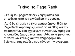 14
Τι είναι το Page Rank
●Η τιμή του pagerank δεν χρησιμοποιείται
απευθείας από τον αλγόριθμο της google.
●Αυτό θα έπρεπε να είναι αναμενόμενο, διότι το
PageRank χαρακτηρίζει απλά το πλήθος και την
ποιότητα των εισερχομένων συνδέσμων προς μια
ιστοσελίδα, όμως αγνοεί παντελώς το κείμενο των
συνδέσμων καθώς και την πληροφορία που
βρίσκεται στις σελίδες που κάνουν την αναφορά.
 