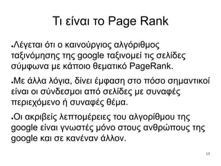 15
Τι είναι το Page Rank
●Λέγεται ότι ο καινούργιος αλγόριθμος
ταξινόμησης της google ταξινομεί τις σελίδες
σύμφωνα με κάποιο θεματικό PageRank.
●Με άλλα λόγια, δίνει έμφαση στο πόσο σημαντικοί
είναι οι σύνδεσμοι από σελίδες με συναφές
περιεχόμενο ή συναφές θέμα.
●Οι ακριβείς λεπτομέρειες του αλγορίθμου της
google είναι γνωστές μόνο στους ανθρώπους της
google και σε κανέναν άλλον.
 