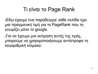 17
Τι είναι το Page Rank
●Εδώ έχουμε ένα παράδειγμα: κάθε σελίδα έχει
μια πραγματική τιμή για το PageRank που τη
γνωρίζει μόνο το google.
●Για να έχουμε μια εκτίμηση αυτής της τιμής,
μπορούμε να χρησιμοποιήσουμε αντίστροφα τη
λογαριθμική κλίμακα:
 