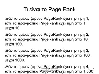 Προώθηση ιστοσελίδων:
http://www.dreamweaver.gr
18
Τι είναι το Page Rank
●Εάν το εμφανιζόμενο PageRank έχει την τιμή 1,
τότε το πραγματικό PageRank έχει τιμή από 1
μέχρι 10.
●Εάν το εμφανιζόμενο PageRank έχει την τιμή 2,
τότε το πραγματικό PageRank έχει τιμή από 10
μέχρι 100.
●Εάν το εμφανιζόμενο PageRank έχει την τιμή 3,
τότε το πραγματικό PageRank έχει τιμή από 100
μέχρι 1000.
●Εάν το εμφανιζόμενο PageRank έχει την τιμή 4,
τότε το πραγματικό PageRank έχει τιμή από 1.000
 