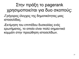 19
Στην πράξη το pagerank
χρησιμοποιείται για δυο σκοπούς:
●Γρήγορος έλεγχος της δημοτικότητας μιας
ιστοσελίδας.
●Εκτίμηση του επιπέδου δυσκολίας ενός
ερωτήματος, το οποίο είναι πολύ σημαντικό
κομμάτι στην προώθηση ιστοσελίδων.
 