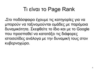 6
Τι είναι το Page Rank
●Στο ποδόσφαιρο έχουμε τις κατηγορίες για να
μπορούν να ταξινομούνται ομάδες με παρόμοια
δυναμικότητα. Σκεφθείτε το ίδιο και με το Google
που προσπαθεί να κατατάξει τις διάφορες
ιστοσελίδες ανάλογα με την δυναμική τους στον
κυβερνοχώρο.
 