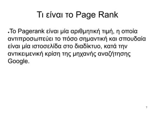 7
Τι είναι το Page Rank
●To Pagerank είναι μία αριθμητική τιμή, η οποία
αντιπροσωπεύει το πόσο σημαντική και σπουδαία
είναι μία ιστοσελίδα στο διαδίκτυο, κατά την
αντικειμενική κρίση της μηχανής αναζήτησης
Google.
 