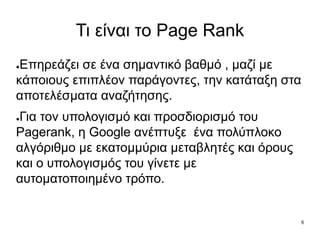 8
Τι είναι το Page Rank
●Eπηρεάζει σε ένα σημαντικό βαθμό , μαζί με
κάποιους επιπλέον παράγοντες, την κατάταξη στα
αποτελέσματα αναζήτησης.
●Για τον υπολογισμό και προσδιορισμό του
Pagerank, η Google ανέπτυξε ένα πολύπλοκο
αλγόριθμο με εκατομμύρια μεταβλητές και όρους
και ο υπολογισμός του γίνετε με
αυτοματοποιημένο τρόπο.
 