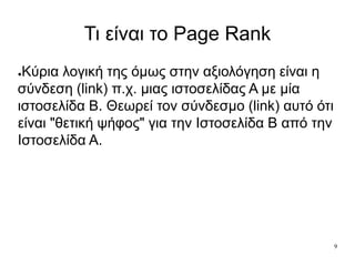 9
Τι είναι το Page Rank
●Κύρια λογική της όμως στην αξιολόγηση είναι η
σύνδεση (link) π.χ. μιας ιστοσελίδας Α με μία
ιστοσελίδα Β. Θεωρεί τον σύνδεσμο (link) αυτό ότι
είναι "θετική ψήφος" για την Ιστοσελίδα Β από την
Ιστοσελίδα Α.
 