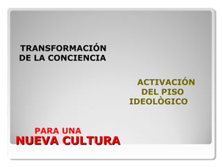 NUEVA CULTURANUEVA CULTURA
TRANSFORMACIÓN
DE LA CONCIENCIA
PARA UNA
ACTIVACIÓN
DEL PISO
IDEOLÒGICO
 