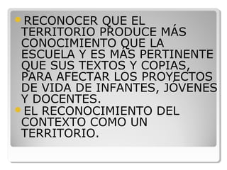 RECONOCER QUE EL
TERRITORIO PRODUCE MÁS
CONOCIMIENTO QUE LA
ESCUELA Y ES MÁS PERTINENTE
QUE SUS TEXTOS Y COPIAS,
PARA AFECTAR LOS PROYECTOS
DE VIDA DE INFANTES, JÓVENES
Y DOCENTES.
EL RECONOCIMIENTO DEL
CONTEXTO COMO UN
TERRITORIO.
 