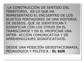  LA CONSTRUCCIÓN DE SENTIDO DEL 
TERRITORIO,  ES LO QUE HA 
REPRESENTADO EL ENCUENTRO DE LOS 
SUJETOS PORTADORES DE UNA HISTORIA, 
DE DESEOS, QUE SE IDENTIFICAN Y 
SIGNIFICAN CON LOS OTROS EN EL 
TRANSCURRIR Y EN EL PROPICIAR UNA 
INTER- ACCIÓN COMUNICATIVA Y DE 
APREHENDIZAJES SIGNIFICATIVOS.
DESDE UNA POSICIÓN GEOESTACIONARIA, 
PEDAGÓGICA Y POLÍTICA : EL SUR
 