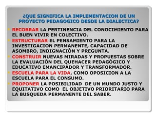 ¿QUE SIGNIFICA LA IMPLEMENTACION DE UN¿QUE SIGNIFICA LA IMPLEMENTACION DE UN
PROYECTO PEDAGOGICO DESDE LA DIALECTICA?PROYECTO PEDAGOGICO DESDE LA DIALECTICA?
 RECOBRAR LA PERTINENCIA DEL CONOCIMIENTO PARA
EL BUEN VIVIR EN COLECTIVO.
 ESTRUCTURAR EL PENSAMIENTO PARA LA
INVESTIGACION PERMANENTE, CAPACIDAD DE
ASOMBRO, INDIGNACIÒN Y PREGUNTA.
 CONSTRUIR NUEVAS MIRADAS Y PROPUESTAS SOBRE
LA EVALUACIÒN DEL QUEHACER PEDAGÒGICO Y
EDUCATIVO EMANCIPADOR Y TRANSFORMADOR.
 ESCUELA PARA LA VIDA, COMO OPOSICION A LA
ESCUELA PARA EL CONSUMO.
 PROPONER LA POSIBILIDAD DE UN MUNDO JUSTO Y
EQUITATIVO COMO EL OBJETIVO PRIORITARIO PARA
LA BUSQUEDA PERMANENTE DEL SABER.
 