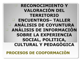 PROCESOS DE COOFORMACIÒN
 RECONOCIMIENTO Y
VALORACIÒN DEL
TERRITORIO
 ENCUENTROS– TALLER
 ANÀLISIS DE COYUNTURA
 ANÀLISIS DE INFORMACIÒN
SOBRE LA EXPERIENCIA
SOCIAL, POLITICA,
CULTURAL Y PEDAGÒGICA
 