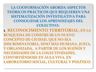 LA COOFORMACIÓN ABORDA ASPECTOS
TEÓRICOS PRÁCTICOS QUE REQUIEREN UNA
SISTEMATIZACIÓN INVESTIGATIVA PARA
CONSOLIDAR LOS APRENDIZAJES DEL
COLECTIVO:
1. RECONOCIMIENTO TERRITORIAL: EN LA
BÚSQUEDA DE CONSTRUIR UN NUEVO
CONCEPTO DE CIUDAD, QUE NO SEA
DISCRIMINATORIA, SINO MÁS HUMANA, JUSTA,
Y ORGANIZADA, A PARTIR DE LOS SUEÑOS Y
NECESIDADES DE LA COLECTIVIDADES,
CONVIRTIÉNDOSE EN AULA VIVA, EN
LABORATORIO SOCIAL, CULTURAL Y POLÍTICO.
 