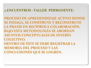 2.ENCUENTROS –TALLER PERMANENTE:
PROCESO DE APREHENDIZAJE ACTIVO DONDE
SE INDAGA, SE CONSTRUYE Y RECONSTRUYE
LA PRAXIS EN RECÍPROCA COLABORACIÓN.
BAJO ESTA METODOLOGÍA SE ABORDAN
ASUNTOS CONCEPTUALES DE INTERÈS
COLECTIVO.
DENTRO DE ÉSTE SE DEBE REGISTRAR LA
MEMORIA DEL PROCESO Y LAS
CONCLUSIONES QUE SE LOGREN.
 
