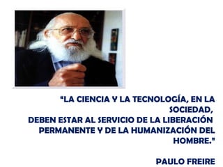 “LA CIENCIA Y LA TECNOLOGÍA, EN LA
SOCIEDAD,
DEBEN ESTAR AL SERVICIO DE LA LIBERACIÓN
PERMANENTE Y DE LA HUMANIZACIÓN DEL
HOMBRE.”
PAULO FREIRE
 