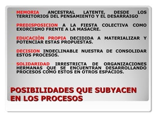 POSIBILIDADES QUE SUBYACENPOSIBILIDADES QUE SUBYACEN
EN LOS PROCESOSEN LOS PROCESOS
• MEMORIA ANCESTRAL LATENTE, DESDE LOS
TERRITORIOS DEL PENSAMIENTO Y EL DESARRAIGO
• PREDISPOSICION A LA FIESTA COLECTIVA COMO
EXORCISMO FRENTE A LA MASACRE.
• EDUCACIÒN PROPIA DECIDIDA A MATERIALIZAR Y
POTENCIAR ESTAS PROPUESTAS.
• DECISION INDECLINABLE NUESTRA DE CONSOLIDAR
ESTOS PROCESOS.
• SOLIDARIDAD IRRESTRICTA DE ORGANIZACIONES
HERMANAS QUE SE ENCUENTRAN DESARROLLANDO
PROCESOS COMO ESTOS EN OTROS ESPACIOS.
 