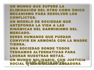 QUÉ SOÑAMOS…QUÉ SOÑAMOS…
• UN MUNDO QUE SUPERE LA
ELIMINACIÓN DEL OTRO COMO ÚNICO
MECANISMO PARA RESOLVER LOS
CONFLICTOS.
• UN MODELO DE SOCIEDAD QUE
ANTEPONGA LA VIDA A LAS
DINÁMICAS DEL DARWINISMO DEL
MERCADO.
• SERES HUMANOS QUE PUEDAN
CONVIVIR EN ARMONÍA CON LA MADRE
TIERRA.
• UNA SOCIEDAD DONDE TODOS
TENGAMOS ALTERNATIVAS PARA
LOGRAR NUESTRAS METAS.
• UN MUNDO SOLIDARIO, CON JUSTICIA
SOCIAL Y SENSIBILIDAD CREADORA
 