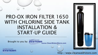 http://www.cleanwaterstore.com
PRO‐OX IRON FILTER 1650
WITH CHLORINE SIDE TANK
INSTALLATION &
START‐UP GUIDE
Brought to you by:
 
