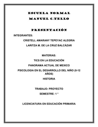 ESCUELA NORMAL

         MANUEL C.TELLO



          PRESENTACIÓN

INTEGRANTES:
      CRISTELL AMARANY TEPEYAC ALEGRIA
       LARITZA M. DE LA CRUZ BALCÁZAR


                    MATERIAS:
               TICS EN LA EDUCACIÓN
         PANORAMA ACTUAL DE MEXICO
  PSICOLOGIA EN EL DESARROLLO DEL NIÑO (0-12
                    AÑOS)
                    HISTORIA


               TRABAJO: PROYECTO
                  SEMESTRE: 1 °


     LICENCIATURA EN EDUCACIÓN PRIMARIA
 