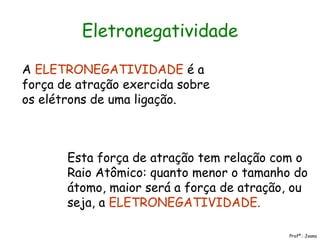 Eletronegatividade
A ELETRONEGATIVIDADE é a
força de atração exercida sobre
os elétrons de uma ligação.
Esta força de atração tem relação com o
Raio Atômico: quanto menor o tamanho do
átomo, maior será a força de atração, ou
seja, a ELETRONEGATIVIDADE.
Profª.: Joana
 