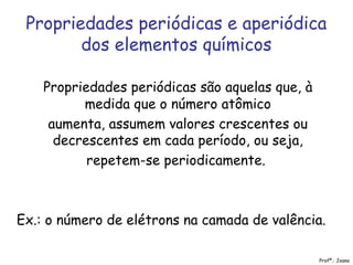 Propriedades periódicas e aperiódica
dos elementos químicos
Propriedades periódicas são aquelas que, à
medida que o número atômico
aumenta, assumem valores crescentes ou
decrescentes em cada período, ou seja,
repetem-se periodicamente.
Ex.: o número de elétrons na camada de valência.
Profª.: Joana
 