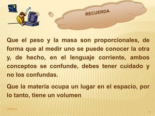 9/8/2013
18
Que el peso y la masa son proporcionales, de
forma que al medir uno se puede conocer la otra
y, de hecho, en el lenguaje corriente, ambos
conceptos se confunde, debes tener cuidado y
no los confundas.
Que la materia ocupa un lugar en el espacio, por
lo tanto, tiene un volumen
 