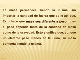 9/8/2013
5
La masa permanece siendo la misma, sin
importar la cantidad de fuerza que se le aplique.
Esto hace que masa sea diferente a peso, pues
el peso depende tanto de la cantidad de masa
como de la gravedad. Esto significa que, aunque
un elefante pese menos en la Luna, su masa
continúa siendo la misma.
 