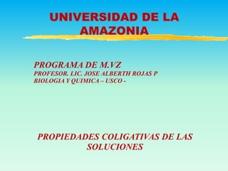 UNIVERSIDAD DE LA
AMAZONIA
PROPIEDADES COLIGATIVAS DE LAS
SOLUCIONES
PROGRAMA DE M.VZ
PROFESOR. LIC. JOSE ALBERTH ROJAS P
BIOLOGIA Y QUIMICA – USCO -
 