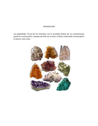 INTRODUCCION
Las propiedades físicas de los minerales son el resultado directo de sus características
químicas y estructurales, ejemplo de ellos son el color, el brillo, la densidad, la tenacidad o
la dureza, entre otros.
 