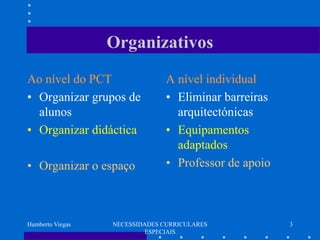 Organizativos
Ao nível do PCT                 A nível individual
• Organizar grupos de           • Eliminar barreiras
  alunos                          arquitectónicas
• Organizar didáctica           • Equipamentos
                                  adaptados
• Organizar o espaço            • Professor de apoio



Humberto Viegas   NECESSIDADES CURRICULARES            3
                           ESPECIAIS
 