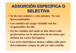 ADSORCIÓN ESPECÍFICA O
        SELECTIVA
• Se da con cationes y con aniones. No son
  intercambiables
• Los coloides de carga variable son los
  responsables de ella
• En los coloides del suelo se han observado
  preferencias en la adsorción de los iones que
  definen las series liotrópicas
• Las series liotrópicas tienen validez sólo para
  determinados rangos de pH en cada coloide
                        Daniel F. Jaramillo J. Profesor Titular. Universidad Nacional de Colombia. Medellín.
 