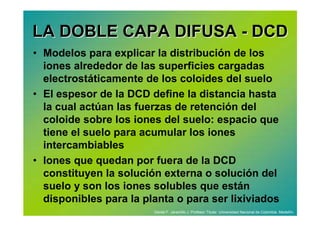 LA DOBLE CAPA DIFUSA - DCD
• Modelos para explicar la distribución de los
  iones alrededor de las superficies cargadas
  electrostáticamente de los coloides del suelo
• El espesor de la DCD define la distancia hasta
  la cual actúan las fuerzas de retención del
  coloide sobre los iones del suelo: espacio que
  tiene el suelo para acumular los iones
  intercambiables
• Iones que quedan por fuera de la DCD
  constituyen la solución externa o solución del
  suelo y son los iones solubles que están
  disponibles para la planta o para ser lixiviados
                        Daniel F. Jaramillo J. Profesor Titular. Universidad Nacional de Colombia. Medellín.
 