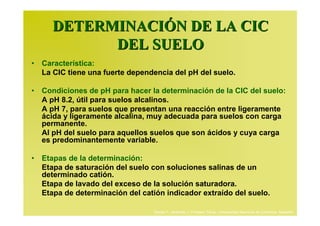DETERMINACIÓN DE LA CIC
           DEL SUELO
• Característica:
  La CIC tiene una fuerte dependencia del pH del suelo.

• Condiciones de pH para hacer la determinación de la CIC del suelo:
  A pH 8.2, útil para suelos alcalinos.
  A pH 7, para suelos que presentan una reacción entre ligeramente
  ácida y ligeramente alcalina, muy adecuada para suelos con carga
  permanente.
  Al pH del suelo para aquellos suelos que son ácidos y cuya carga
  es predominantemente variable.

• Etapas de la determinación:
  Etapa de saturación del suelo con soluciones salinas de un
  determinado catión.
  Etapa de lavado del exceso de la solución saturadora.
  Etapa de determinación del catión indicador extraído del suelo.

                                 Daniel F. Jaramillo J. Profesor Titular. Universidad Nacional de Colombia. Medellín.
 