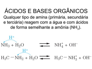 Qualquer tipo de amina (primária, secundária
e terciária) reagem com a água e com ácidos
de forma semelhante a amônia (NH3).
ÁCIDOS E BASES ORGÂNICOS
 