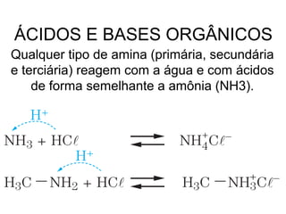 Qualquer tipo de amina (primária, secundária
e terciária) reagem com a água e com ácidos
de forma semelhante a amônia (NH3).
ÁCIDOS E BASES ORGÂNICOS
 