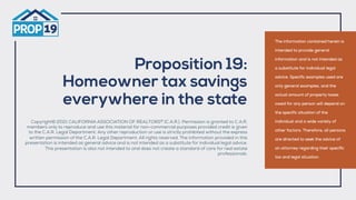 Proposition 19:
Homeowner tax savings
everywhere in the state
Copyright© 2021 CALIFORNIA ASSOCIATION OF REALTORS®
(C.A.R.). Permission is granted to C.A.R.
members only to reproduce and use this material for non-commercial purposes provided credit is given
to the C.A.R. Legal Department. Any other reproduction or use is strictly prohibited without the express
written permission of the C.A.R. Legal Department. All rights reserved. The information provided in this
presentation is intended as general advice and is not intended as a substitute for individual legal advice.
This presentation is also not intended to and does not create a standard of care for real estate
professionals.
The information contained herein is
intended to provide general
information and is not intended as
a substitute for individual legal
advice. Specific examples used are
only general examples, and the
actual amount of property taxes
owed for any person will depend on
the specific situation of the
individual and a wide variety of
other factors. Therefore, all persons
are directed to seek the advice of
an attorney regarding their specific
tax and legal situation.
 