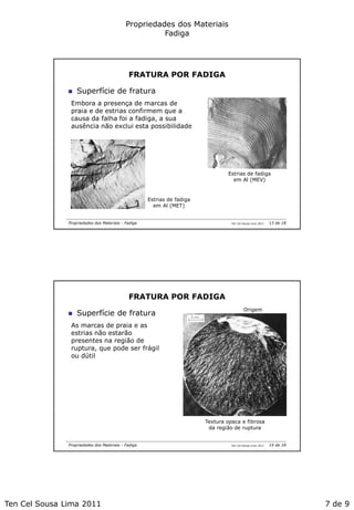 Ten Cel Sousa Lima 2011 7 de 9
Propriedades dos Materiais
Fadiga
Ten Cel Sousa Lima 2011Propriedades dos Materiais - Fadiga
FRATURA POR FADIGA
Estrias de fadiga
em Al (MEV)
 Superfície de fratura
Embora a presença de marcas de
praia e de estrias confirmem que a
causa da falha foi a fadiga, a sua
ausência não exclui esta possibilidade
Estrias de fadiga
em Al (MET)
13 de 18
Ten Cel Sousa Lima 2011Propriedades dos Materiais - Fadiga
FRATURA POR FADIGA
 Superfície de fratura
As marcas de praia e as
estrias não estarão
presentes na região de
ruptura, que pode ser frágil
ou dútil
Textura opaca e fibrosa
da região de ruptura
Origem
14 de 18
 