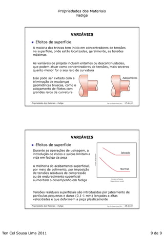 Ten Cel Sousa Lima 2011 9 de 9
Propriedades dos Materiais
Fadiga
Ten Cel Sousa Lima 2011Propriedades dos Materiais - Fadiga
VARIÁVEIS
 Efeitos de superfície
A maioria das trincas tem início em concentradores de tensões
na superfície, onde estão localizadas, geralmente, as tensões
máximas
As variáveis de projeto incluem entalhes ou descontinuidades,
que podem atuar como concentradores de tensões, mais severos
quanto menor for o seu raio de curvatura
Isso pode ser evitado com a
eliminação de mudanças
geométricas bruscas, como o
adoçamento de filetes com
grandes raios de curvatura
Adoçamento
17 de 18
Ten Cel Sousa Lima 2011Propriedades dos Materiais - Fadiga
VARIÁVEIS
 Efeitos de superfície
Durante as operações de usinagem, a
introdução de riscos e sulcos limitam a
vida em fadiga da peça
A melhoria do acabamento superficial,
por meio de polimento, por imposição
de tensões residuais de compressão
ou de endurecimento superficial
aumentam o desempenho em fadiga
Tensões residuais superficiais são introduzidas por jateamento de
partículas pequenas e duras (0,1-1 mm) lançadas a altas
velocidades e que deformam a peça plasticamente
Jateado
Normal
18 de 18
 