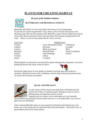 PLANTS FOR CREATING HABITAT
                      Be part of the habitat solution.

               BUTTERFLIES AND BENEFICIAL INSECTS


Butterflies add flashes of color and enhance the beauty of your landscaping.
To provide for season long butterfly visits, choose a mix of nectar-rich species with
blooming times that run from spring to fall. Butterflies require food in liquid form such as
nectar from flowers and juices from extra-ripe fruits. Both annuals and perennials will
work. Below is a list of some plants that do well in our area:

ANNUALS                                              PERENNIALS
Cosmos                                Aster/ Michaelmas Daisy   Coffeeberry
Lantana                               Bee balm                  Lavender
Lunaria                               Black-eyed Susan          Phlox
Marigold                              Butterfly Bush            Purple Coneflower
Petunia                               Cape Plumbago             Yarrow
Verbena                               Catnip
Zinnia                                Coreopsis

Hummingbirds are attracted to red and yellow plants although they frequently visit nectar
producing flowers like many on the list above.


Having the right insects in your garden or property can keep pests and weeds to a
minimum. Beneficial insects such as ladybugs, assassin bugs and praying mantises prey
on insects that can harm your plants.




                          QUAIL AND PHEASANT

                   A wide variety of fruit, berries and seeds from wild plants provide
                   food for the Valley or California quail. Wild grass seeds as well as
                   planted grains are important sources of food.
                   Legumes such as vetches, clovers and lupine are very desirable.
Scotch Broom also provides food for quail; however, it is an undesirable, very invasive
plant and very flammable.

After creating defensible space on your property by thinning and trimming trees and
brush, save a few brush piles for quail and other birds and animals. These piles serve as
great habitat and food for many species.




                                                                                            3
 