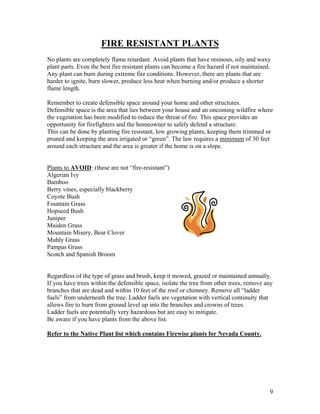 FIRE RESISTANT PLANTS
No plants are completely flame retardant. Avoid plants that have resinous, oily and waxy
plant parts. Even the best fire resistant plants can become a fire hazard if not maintained.
Any plant can burn during extreme fire conditions. However, there are plants that are
harder to ignite, burn slower, produce less heat when burning and/or produce a shorter
flame length.

Remember to create defensible space around your home and other structures.
Defensible space is the area that lies between your house and an oncoming wildfire where
the vegetation has been modified to reduce the threat of fire. This space provides an
opportunity for firefighters and the homeowner to safely defend a structure.
This can be done by planting fire resistant, low growing plants, keeping them trimmed or
pruned and keeping the area irrigated or “green”. The law requires a minimum of 30 feet
around each structure and the area is greater if the home is on a slope.


Plants to AVOID: (these are not “fire-resistant”)
Algerian Ivy
Bamboo
Berry vines, especially blackberry
Coyote Bush
Fountain Grass
Hopseed Bush
Juniper
Maiden Grass
Mountain Misery, Bear Clover
Muhly Grass
Pampas Grass
Scotch and Spanish Broom


Regardless of the type of grass and brush, keep it mowed, grazed or maintained annually.
If you have trees within the defensible space, isolate the tree from other trees, remove any
branches that are dead and within 10 feet of the roof or chimney. Remove all “ladder
fuels” from underneath the tree. Ladder fuels are vegetation with vertical continuity that
allows fire to burn from ground level up into the branches and crowns of trees.
Ladder fuels are potentially very hazardous but are easy to mitigate.
Be aware if you have plants from the above list.

Refer to the Native Plant list which contains Firewise plants for Nevada County.




                                                                                           9
 