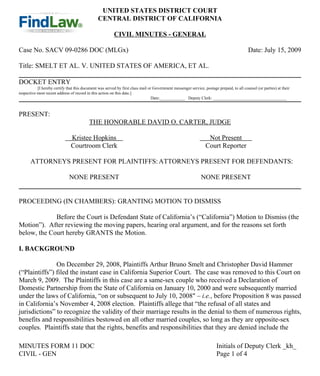 UNITED STATES DISTRICT COURT
                                                CENTRAL DISTRICT OF CALIFORNIA

                                                          CIVIL MINUTES - GENERAL

Case No. SACV 09-0286 DOC (MLGx)                                                                                                           Date: July 15, 2009

Title: SMELT ET AL. V. UNITED STATES OF AMERICA, ET AL.

DOCKET ENTRY
           [I hereby certify that this document was served by first class mail or Government messenger service, postage prepaid, to all counsel (or parties) at their
respective most recent address of record in this action on this date.]
                                                                                 Date:____________ Deputy Clerk: ___________________________________



PRESENT:
                                          THE HONORABLE DAVID O. CARTER, JUDGE

                               Kristee Hopkins                                                                    Not Present
                               Courtroom Clerk                                                                   Court Reporter

       ATTORNEYS PRESENT FOR PLAINTIFFS: ATTORNEYS PRESENT FOR DEFENDANTS:

                              NONE PRESENT                                                                     NONE PRESENT


PROCEEDING (IN CHAMBERS): GRANTING MOTION TO DISMISS

             Before the Court is Defendant State of California’s (“California”) Motion to Dismiss (the
Motion”). After reviewing the moving papers, hearing oral argument, and for the reasons set forth
below, the Court hereby GRANTS the Motion.

I. BACKGROUND

               On December 29, 2008, Plaintiffs Arthur Bruno Smelt and Christopher David Hammer
(“Plaintiffs”) filed the instant case in California Superior Court. The case was removed to this Court on
March 9, 2009. The Plaintiffs in this case are a same-sex couple who received a Declaration of
Domestic Partnership from the State of California on January 10, 2000 and were subsequently married
under the laws of California, “on or subsequent to July 10, 2008" – i.e., before Proposition 8 was passed
in California’s November 4, 2008 election. Plaintiffs allege that “the refusal of all states and
jurisdictions” to recognize the validity of their marriage results in the denial to them of numerous rights,
benefits and responsibilities bestowed on all other married couples, so long as they are opposite-sex
couples. Plaintiffs state that the rights, benefits and responsibilities that they are denied include the

MINUTES FORM 11 DOC                                                                                                     Initials of Deputy Clerk _kh_
CIVIL - GEN                                                                                                             Page 1 of 4
 