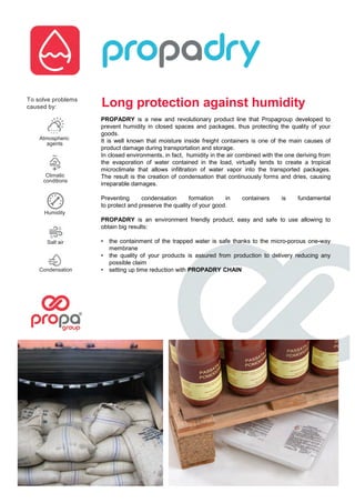 Long protection against humidity
PROPADRY is a new and revolutionary product line that Propagroup developed to
prevent humidity in closed spaces and packages, thus protecting the quality of your
goods.
It is well known that moisture inside freight containers is one of the main causes of
product damage during transportation and storage.
In closed environments, in fact, humidity in the air combined with the one deriving from
the evaporation of water contained in the load, virtually tends to create a tropical
microclimate that allows infiltration of water vapor into the transported packages.
The result is the creation of condensation that continuously forms and dries, causing
irreparable damages.
Preventing condensation formation in containers is fundamental
to protect and preserve the quality of your good.
PROPADRY is an environment friendly product, easy and safe to use allowing to
obtain big results:
• the containment of the trapped water is safe thanks to the micro-porous one-way
membrane
• the quality of your products is assured from production to delivery reducing any
possible claim
• setting up time reduction with PROPADRY CHAINCondensation
Salt air
Humidity
Climatic
conditions
Atmospheric
agents
To solve problems
caused by:
 