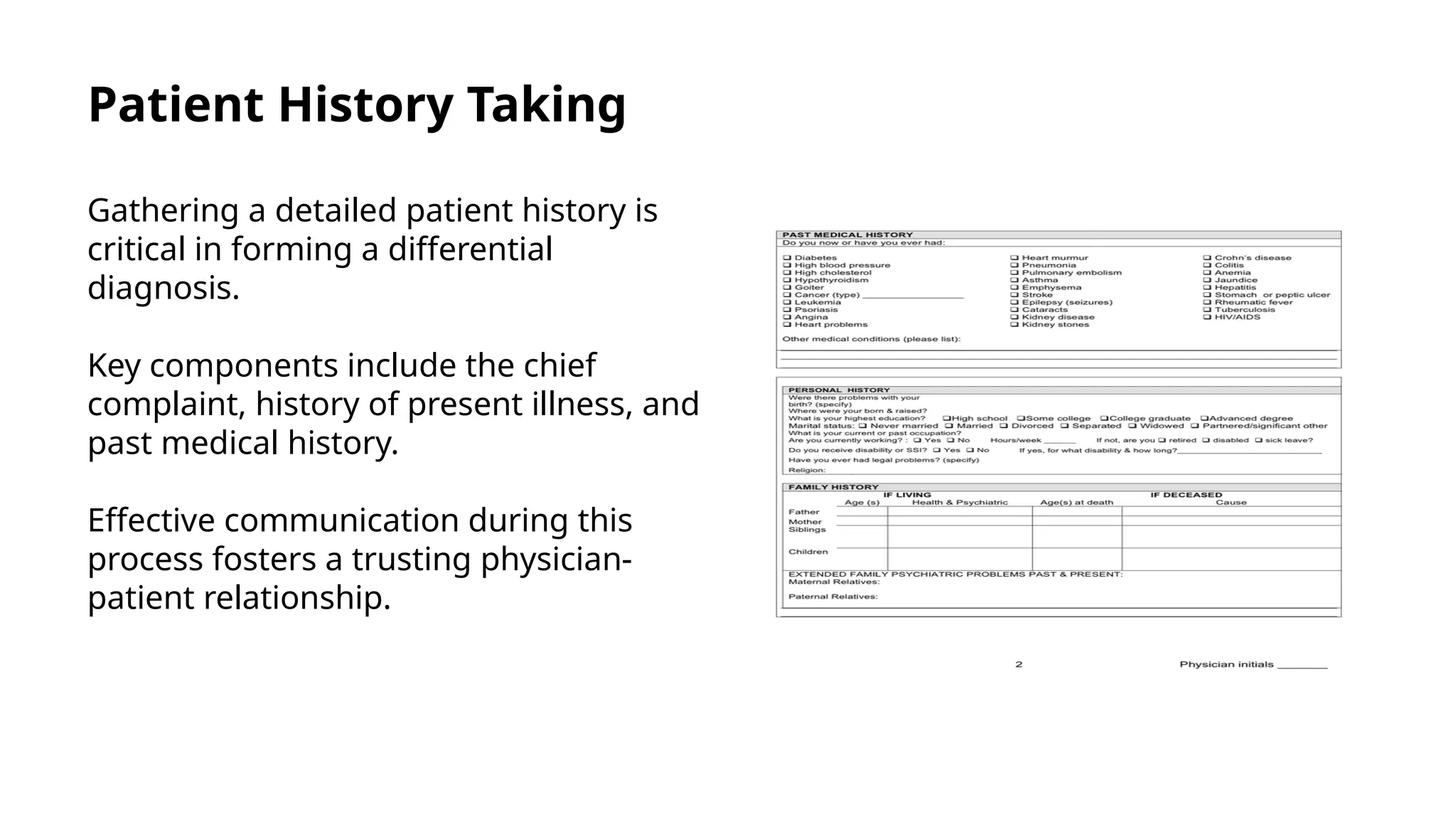 Patient History Taking
Gathering a detailed patient history is
critical in forming a differential
diagnosis.
Key components include the chief
complaint, history of present illness, and
past medical history.
Effective communication during this
process fosters a trusting physician-
patient relationship.
 