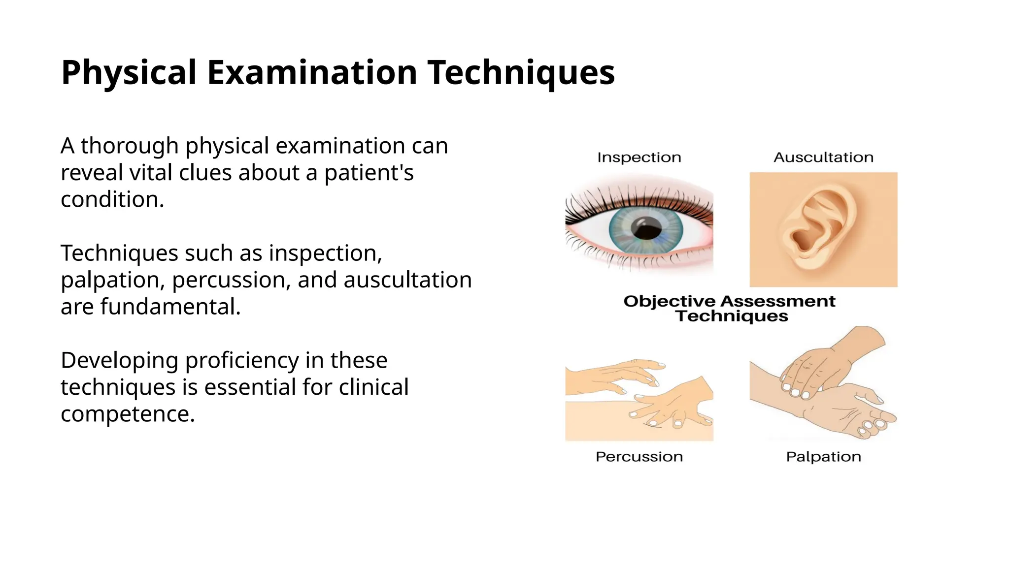 Physical Examination Techniques
A thorough physical examination can
reveal vital clues about a patient's
condition.
Techniques such as inspection,
palpation, percussion, and auscultation
are fundamental.
Developing proficiency in these
techniques is essential for clinical
competence.
 