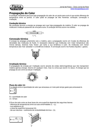 Jornal de Física – Único Jornal do Pará
www.fisicapaidegua.com
A condição necessária para que haja propagação do calor de um ponto para outro é que exista diferença de
temperatura entre os pontos. O calor pode se propagar de três maneiras: condução, convecção e
irradiação.
Na condução térmica a energia se propaga sem que haja propagação da matéria. O calor se propaga de
molécula a molécula passando de uma para outra. A condução térmica ocorre nos sólidos.
A energia se propaga juntamente com a matéria, pois a propagação ocorre em função da diferença de
densidade das moléculas do fluído. É necessário observar que moléculas com maior temperatura são
menos densas, dizemos mais “leves”, por tanto a sua tendência é subir. As moléculas com menor
temperatura são mais “pesadas” e a tendência é descer. A convecção ocorre nos fluídos (líquidos + gases).
A propagação da energia por irradiação ocorre através de ondas eletromagnéticas que não transportam
matéria apenas energia. Ocorre em qualquer meio, mas é a única que ocorre no vácuo. A energia que se
propaga do sol a terra se dá por irradiação.
(ΦΦΦΦ)
É a relação entre a quantidade de calor que atravessa um meio pelo tempo gasto para atravessá-lo.
t
Q
∆
=Φ
Q = quantidade de calor
∆t = tempo
O fluxo de calor entre as duas faces de uma superfície depende dos seguintes fatores:
- diferença de temperaturas entre as suas extremidades (t1 – t2);
- sua espessura (e);
- a área da superfície transversal (A);
- da sua natureza – coeficiente de condutibilidade térmica – (k).
( )
e
ttA
k 21 −
=Φ
 