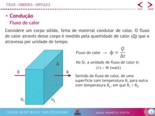 16
• Condução
Fluxo de calor
Sentido do fluxo de calor, de uma
superfície com temperatura θ1 para outra
com temperatura θ2, em que θ1 > θ2.
Considere um corpo sólido, feito de material condutor de calor. O fluxo
de calor através desse corpo é medido pela quantidade de calor (Q) que o
atravessa por unidade de tempo.
ϕ =
𝑄
Δ𝑡
Fluxo de calor 
No SI, a unidade de fluxo de calor é:
J/s  W (watt)
 
1 2
A
 