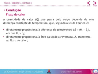 18
• Condução
Fluxo de calor
A quantidade de calor (Q) que passa pelo corpo depende de uma
diferença constante de temperatura, que, segundo a lei de Fourier, é:
• diretamente proporcional à diferença de temperatura Δθ  (θ1  θ2),
em que θ1  θ2;
• diretamente proporcional à área da seção atravessada, A, transversal
ao fluxo de calor;
 