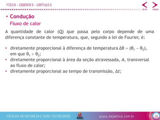 19
• Condução
Fluxo de calor
A quantidade de calor (Q) que passa pelo corpo depende de uma
diferença constante de temperatura, que, segundo a lei de Fourier, é:
• diretamente proporcional à diferença de temperatura Δθ  (θ1  θ2),
em que θ1  θ2;
• diretamente proporcional à área da seção atravessada, A, transversal
ao fluxo de calor;
• diretamente proporcional ao tempo de transmissão, Δt;
 