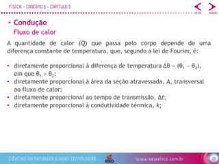 20
• Condução
Fluxo de calor
A quantidade de calor (Q) que passa pelo corpo depende de uma
diferença constante de temperatura, que, segundo a lei de Fourier, é:
• diretamente proporcional à diferença de temperatura Δθ  (θ1  θ2),
em que θ1  θ2;
• diretamente proporcional à área da seção atravessada, A, transversal
ao fluxo de calor;
• diretamente proporcional ao tempo de transmissão, Δt;
• diretamente proporcional à condutividade térmica, k;
 