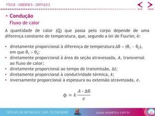 21
• Condução
Fluxo de calor
A quantidade de calor (Q) que passa pelo corpo depende de uma
diferença constante de temperatura, que, segundo a lei de Fourier, é:
ϕ = 𝑘
𝐴 ∙ ∆θ
𝑒
• diretamente proporcional à diferença de temperatura Δθ  (θ1  θ2),
em que θ1  θ2;
• diretamente proporcional à área da seção atravessada, A, transversal
ao fluxo de calor;
• diretamente proporcional ao tempo de transmissão, Δt;
• diretamente proporcional à condutividade térmica, k;
• inversamente proporcional à espessura ou extensão atravessada, e.
 